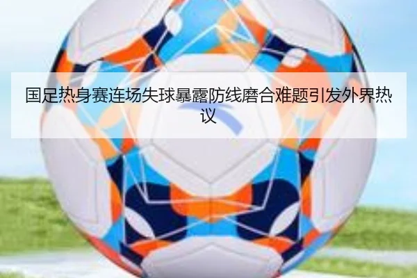 国足热身赛连场失球暴露防线磨合难题引发外界热议