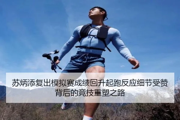 苏炳添复出模拟赛成绩回升起跑反应细节受赞背后的竞技重塑之路